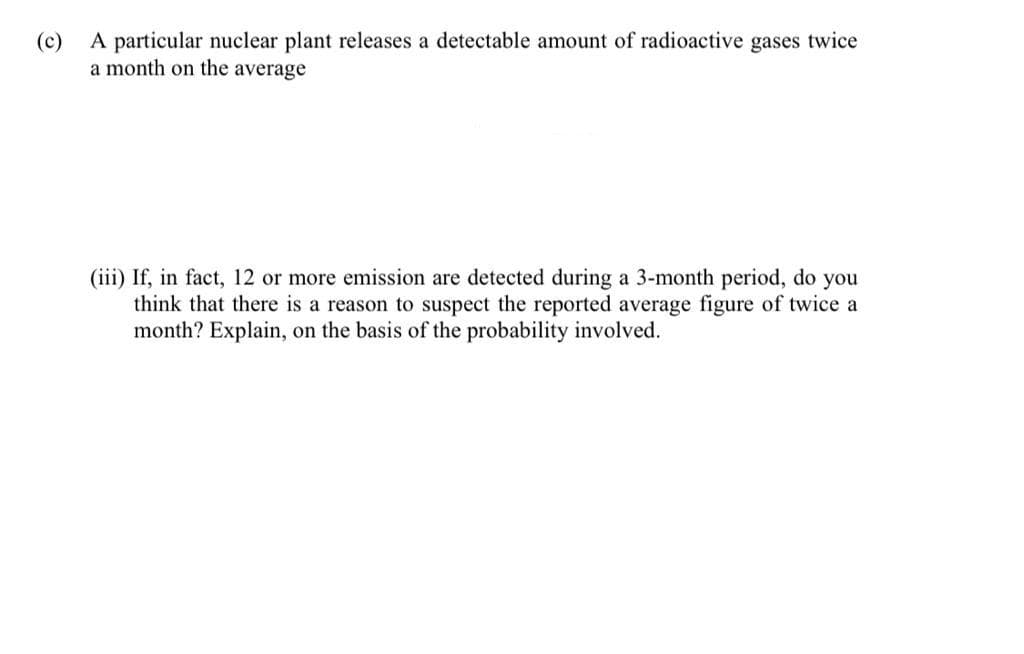 (c)
A particular nuclear plant releases a detectable amount of radioactive gases twice
a month on the average
(iii) If, in fact, 12 or more emission are detected during a 3-month period, do you
think that there is a reason to suspect the reported average figure of twice a
month? Explain, on the basis of the probability involved.
