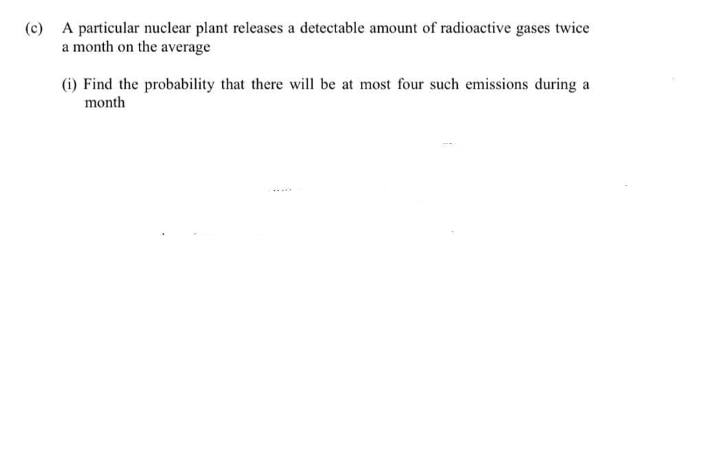 (c)
A particular nuclear plant releases a detectable amount of radioactive gases twice
a month on the average
(i) Find the probability that there will be at most four such emissions during a
month

