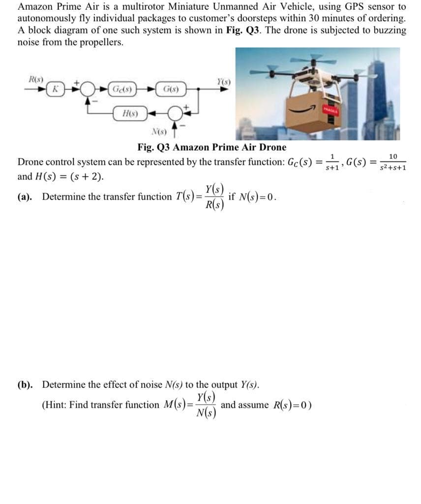 Amazon Prime Air is a multirotor Miniature Unmanned Air Vehicle, using GPS sensor to
autonomously fly individual packages to customer's doorsteps within 30 minutes of ordering.
A block diagram of one such system is shown in Fig. Q3. The drone is subjected to buzzing
noise from the propellers.
R(s)
Y(s)
Gds)
G(s)
H(s)
N(s)
Fig. Q3 Amazon Prime Air Drone
10
Drone control system can be represented by the transfer function: Gc(s) = , G(s)
%3D
s2+s+1
and H(s) = (s + 2).
Y(s)
if N(s)=0.
R(s)
(a). Determine the transfer function T(s)=
%3D
(b). Determine the effect of noise N(s) to the output Y(s).
Y(s)
and assume R(s)=0)
N(s)
(Hint: Find transfer function M(s)=
