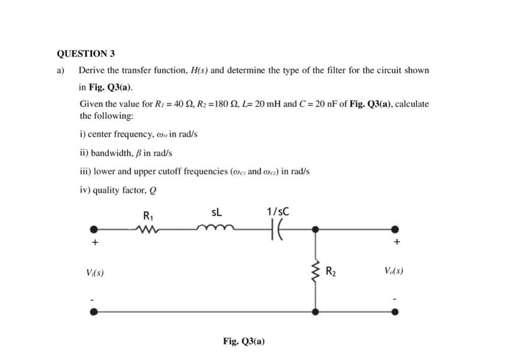 QUESTION 3
a)
Derive the transfer function, H(s) and determine the type of the filter for the circuit shown
in Fig. Q3(a).
Given the value for R1 = 40 2, R2 =180 2, L= 20 mH and C = 20 nF of Fig. Q3(a), calculate
the following:
i) center frequency, wo in rad/s
ii) bandwidth, Bß in rad/s
iii) lower and upper cutoff frequencies (@ci and @c) in rad/s
iv) quality factor, Q
sL
1/sC
R1
+
+
V(s)
R2
Vo(s)
Fig. Q3(a)
