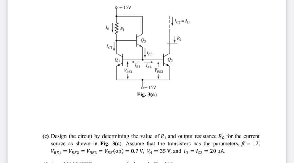 오+15V
IR RI
Q3
Ic
Q2
VRE1
6-15V
Fig. 3(a)
(c) Design the circuit by determining the value of R1 and output resistance Ro for the current
source as shown in Fig. 3(a). Assume that the transistors has the parameters, B = 12,
VBE1 = VBE2 = VBE3 = VBE (on) = 0.7 V, VA = 35 V, and lo = Ic2 = 20 µA.
