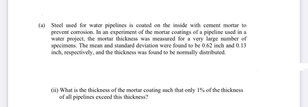 (a) Steel used for water pipelines is coated on the inside with cement mortar to
prevent corrosion. In an experiment of the mortar coatings of a pipeline used in a
water project, the mortar thickness was measured for a very large number of
specimens. The mean and standard deviation were found to be 0.62 inch and 0.13
inch, respectively, and the thickness was found to be normally distributed.
(ii) What is the thickness of the mortar coating such that only 1% of the thickness
of all pipelines exceed this thickness?
