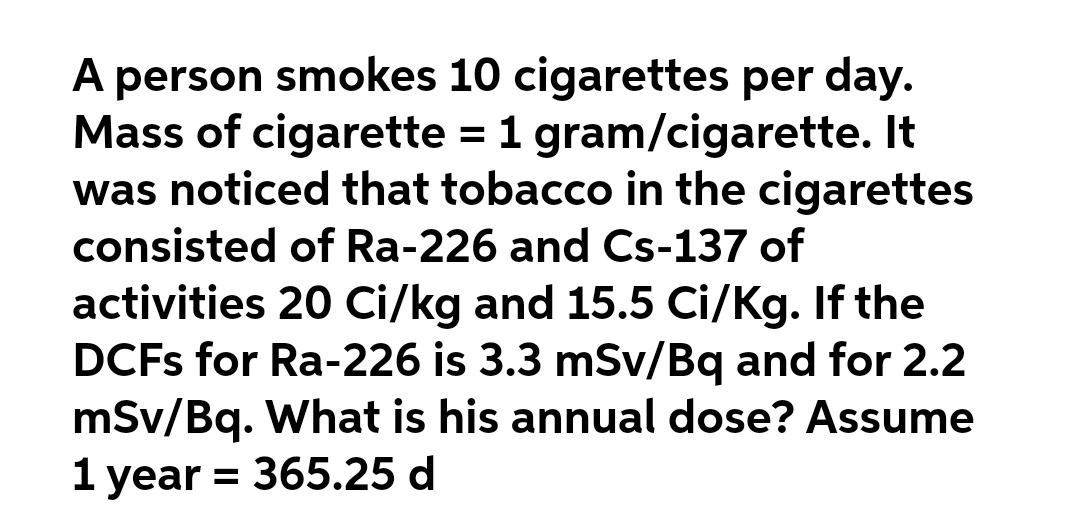 A person smokes 10 cigarettes per day.
Mass of cigarette = 1 gram/cigarette. It
was noticed that tobacco in the cigarettes
consisted of Ra-226 and Cs-137 of
activities 20 Ci/kg and 15.5 Ci/Kg. If the
DCFS for Ra-226 is 3.3 mSv/Bq and for 2.2
mSv/Bq. What is his annual dose? Assume
1 year = 365.25 d
