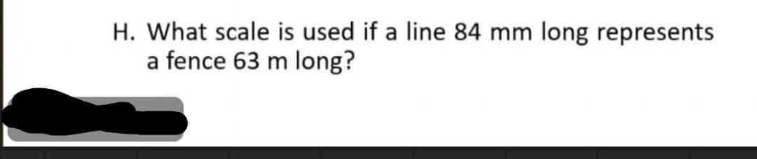 H. What scale is used if a line 84 mm long represents
a fence 63 m long?
