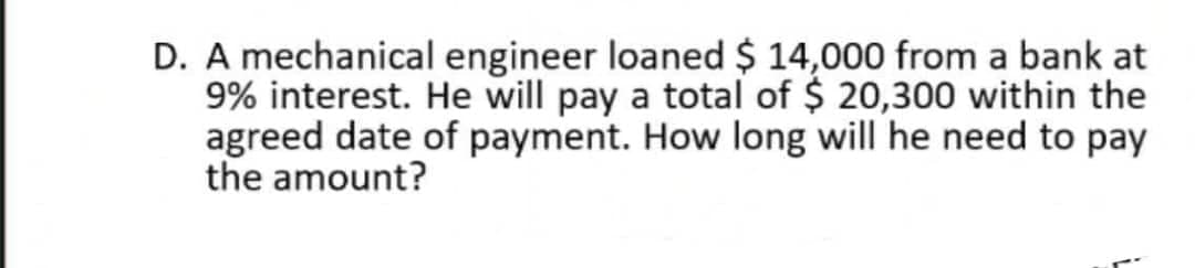 D. A mechanical engineer loaned $ 14,000 from a bank at
9% interest. He will pay a total of $ 20,300 within the
agreed date of payment. How long will he need to pay
the amount?
