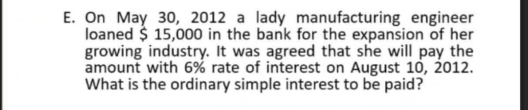 E. On May 30, 2012 a lady manufacturing engineer
loaned $ 15,000 in the bank for the expansion of her
growing industry. It was agreed that she will pay the
amount with 6% rate of interest on August 10, 2012.
What is the ordinary simple interest to be paid?
