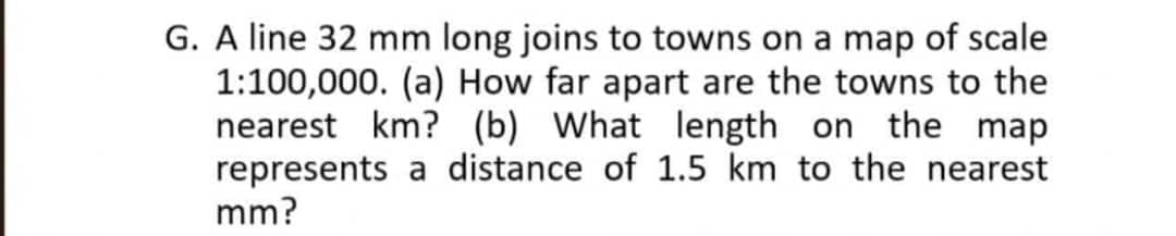 G. A line 32 mm long joins to towns on a map of scale
1:100,000. (a) How far apart are the towns to the
nearest km? (b) What length on the map
represents a distance of 1.5 km to the nearest
mm?
