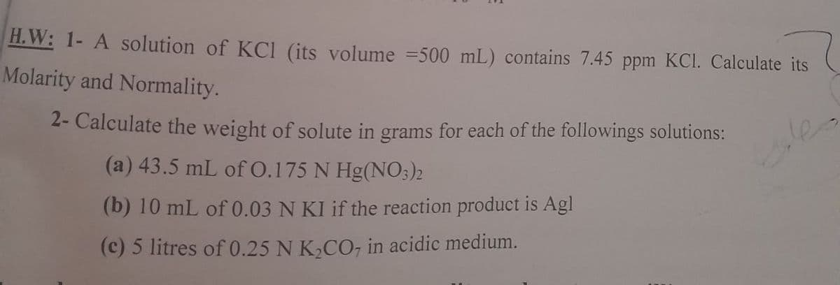 H.W: 1- A solution of KCl (its volume =500 mL) contains 7.45 ppm KCI. Calculate its
Molarity and Normality.
2- Calculate the weight of solute in grams for each of the followings solutions:
(a) 43.5 mL of 0.175 N Hg(NO3)2
les
(b) 10 mL of 0.03 N KI if the reaction product is Agl
(c) 5 litres of 0.25 N K,CO, in acidic medium.
