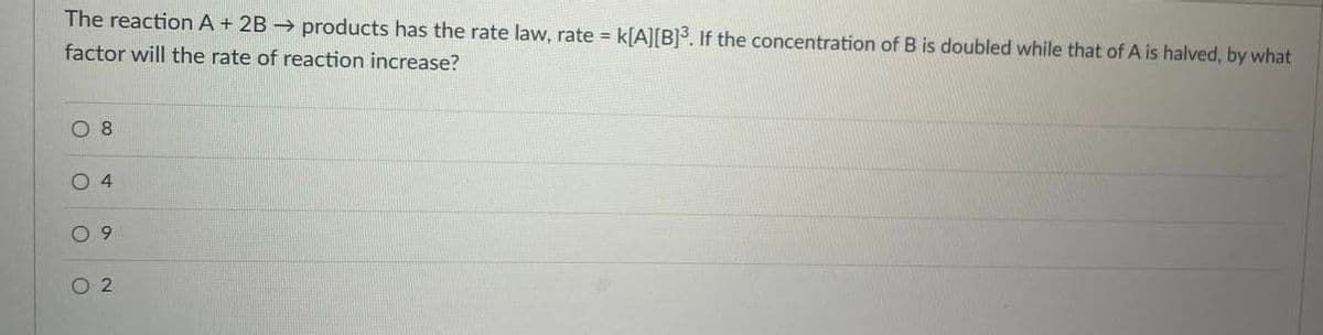 The reaction A + 2B → products has the rate law, rate = k[A][B]3. If the concentration of B is doubled while that of A is halved, by what
factor will the rate of reaction increase?
O 8
O 4
0 9
O 2
