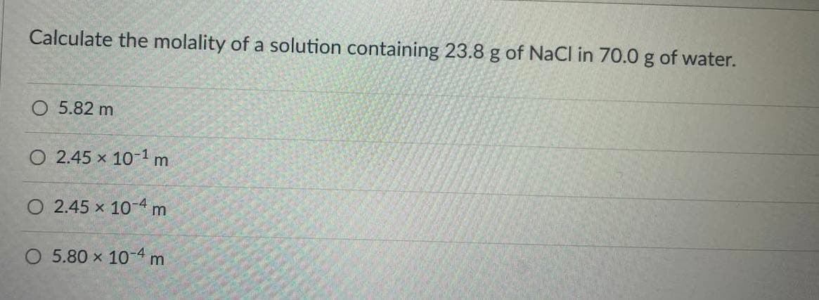 Calculate the molality of a solution containing 23.8 g of NaCl in 70.0 g of water.
O 5.82 m
O 2.45 x 10-1 m
O 2.45 x 10-4 m
O 5.80 x 10-4 m
