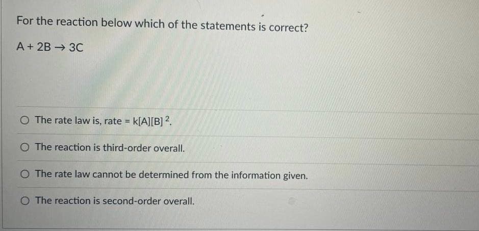 For the reaction below which of the statements is correct?
A + 2B →3C
O The rate law is, rate k[A][B] 2.
O The reaction is third-order overall.
O The rate law cannot be determined from the information given.
O The reaction is second-order overall.
