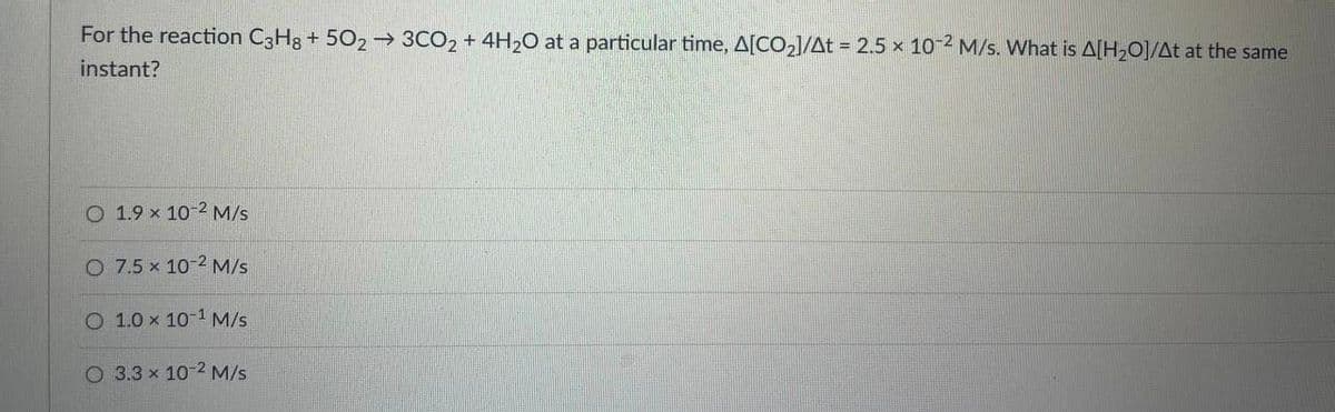 For the reaction C3H3 + 502→ 3CO2 + 4H20 at a particular time, A[CO2]/At = 2.5 x 10-2 M/s. What is A[H2O]/At at the same
instant?
O 1.9 x 10-2 M/s
O 7.5 x 10-2 M/s
O 1.0 x 10-1 M/s
O 3.3 x 10-2 M/s
