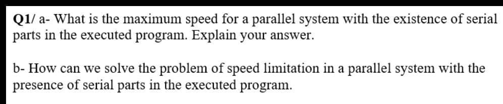 Q1/ a- What is the maximum speed for a parallel system with the existence of serial
parts in the executed program. Explain your answer.
b- How can we solve the problem of speed limitation in a parallel system with the
presence of serial parts in the executed
program.
