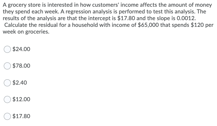 A grocery store is interested in how customers' income affects the amount of money
they spend each week. A regression analysis is performed to test this analysis. The
results of the analysis are that the intercept is $17.80 and the slope is 0.0012.
Calculate the residual for a household with income of $65,000 that spends $120 per
week on groceries.
$24.00
$78.00
$2.40
$12.00
$17.80
