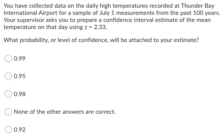 You have collected data on the daily high temperatures recorded at Thunder Bay
International Airport for a sample of July 1 measurements from the past 100 years.
Your supervisor asks you to prepare a confidence interval estimate of the mean
temperature on that day using z = 2.33.
What probability, or level of confidence, will be attached to your estimate?
0.99
0.95
0.98
None of the other answers are correct.
0.92
