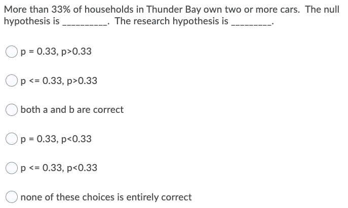 More than 33% of households in Thunder Bay own two or more cars. The null
hypothesis is
The research hypothesis is
p = 0.33, p>0.33
Op <= 0.33, p>0.33
both a and b are correct
p = 0.33, p<0.33
Op <= 0.33, p<0.33
none of these choices is entirely correct
