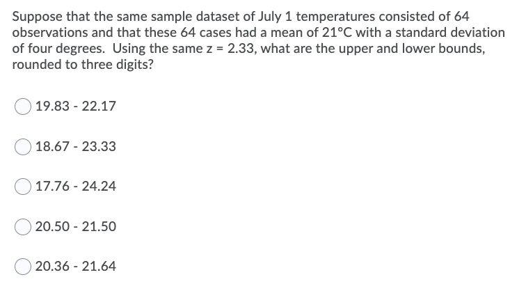 Suppose that the same sample dataset of July 1 temperatures consisted of 64
observations and that these 64 cases had a mean of 21°C with a standard deviation
of four degrees. Using the same z = 2.33, what are the upper and lower bounds,
rounded to three digits?
O 19.83 - 22.17
18.67 - 23.33
17.76 - 24.24
O 20.50 - 21.50
20.36 - 21.64
