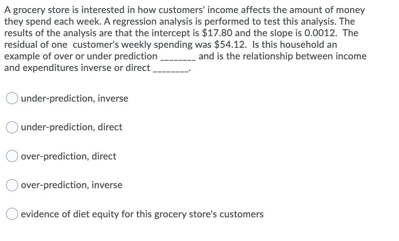 A grocery store is interested in how customers' income affects the amount of money
they spend each week. A regression analysis is performed to test this analysis. The
results of the analysis are that the intercept is $17.80 and the slope is 0.0012. The
residual of one customer's weekly spending was $54.12. Is this household an
example of over or under prediction
and expenditures inverse or direct
and is the relationship between income
under-prediction, inverse
under-prediction, direct
over-prediction, direct
over-prediction, inverse
evidence of diet equity for this grocery store's customers
