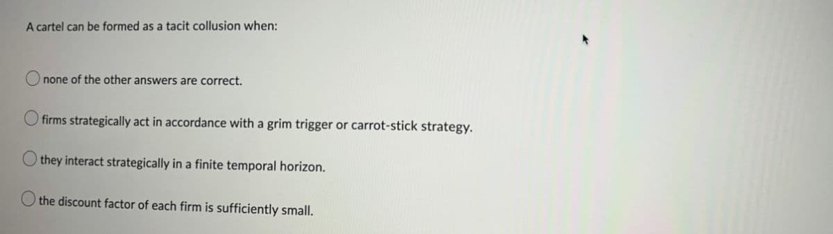 A cartel can be formed as a tacit collusion when:
none of the other answers are correct.
firms strategically act in accordance with a grim trigger or carrot-stick strategy.
they interact strategically in a finite temporal horizon.
the discount factor of each firm is sufficiently small.