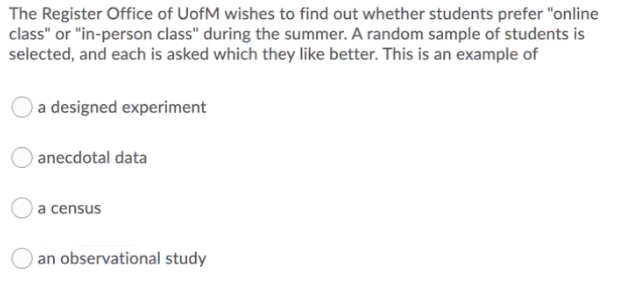 The Register Office of UofM wishes to find out whether students prefer "online
class" or "in-person class" during the summer. A random sample of students is
selected, and each is asked which they like better. This is an example of
a designed experiment
anecdotal data
a census
an observational study
