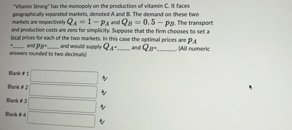 "Vitamin Strong" has the monopoly on the production of vitamin C. It faces
geographically separated markets, denoted A and B. The demand on these two
markets are respectively QA = 1-PA and QB = 0.5 - PB. The transport
and production costs are zero for simplicity. Suppose that the firm chooses to set a
local prices for each of the two markets. In this case the optimal prices are PA
=
and PB=... and would supply
A--
and QB=_______ (All numeric
====
answers rounded to two decimals)
Blank # 1
Blank # 2
Blank # 3
Blank # 4
N
N
N
A