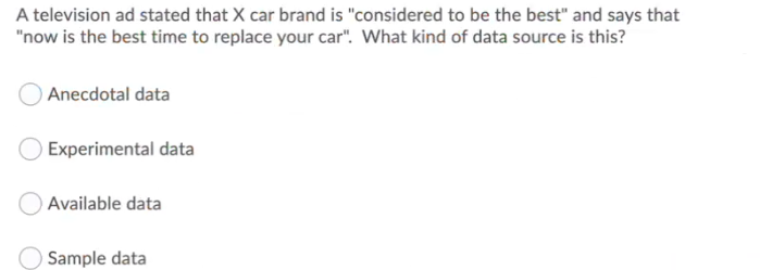 A television ad stated that X car brand is "considered to be the best" and says that
"now is the best time to replace your car". What kind of data source is this?
) Anecdotal data
Experimental data
Available data
Sample data
