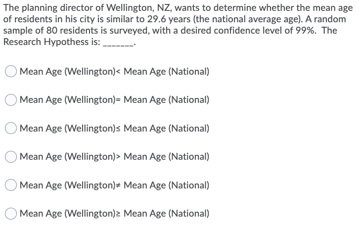 The planning director of Wellington, NZ, wants to determine whether the mean age
of residents in his city is similar to 29.6 years (the national average age). A random
sample of 80 residents is surveyed, with a desired confidence level of 99%. The
Research Hypothess is:
Mean Age (Wellington)< Mean Age (National)
O Mean Age (Wellington)= Mean Age (National)
Mean Age (Wellington)s Mean Age (National)
Mean Age (Wellington)> Mean Age (National)
Mean Age (Wellington)# Mean Age (National)
Mean Age (Wellington)2 Mean Age (National)
