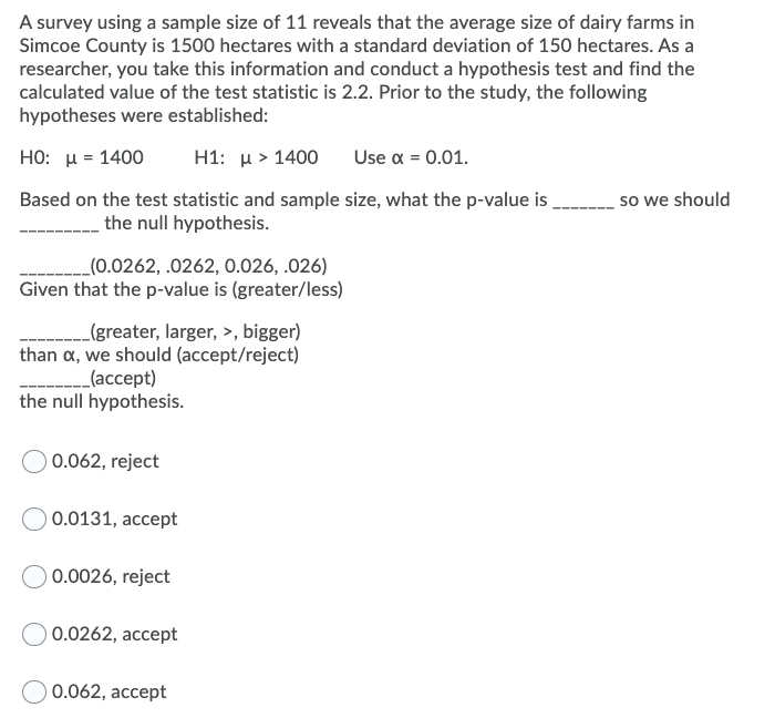 A survey using a sample size of 11 reveals that the average size of dairy farms in
Simcoe County is 1500 hectares with a standard deviation of 150 hectares. As a
researcher, you take this information and conduct a hypothesis test and find the
calculated value of the test statistic is 2.2. Prior to the study, the following
hypotheses were established:
но: и - 1400
H1: u > 1400
Use a = 0.01.
Based on the test statistic and sample size, what the p-value is
so we should
the null hypothesis.
_(0.0262, .0262, 0.026, .026)
Given that the p-value is (greater/less)
(greater, larger, >, bigger)
than a, we should (accept/reject)
_ lаccept)
the null hypothesis.
0.062, reject
) 0.0131, accept
0.0026, reject
) 0.0262, accept
0.062, accept
