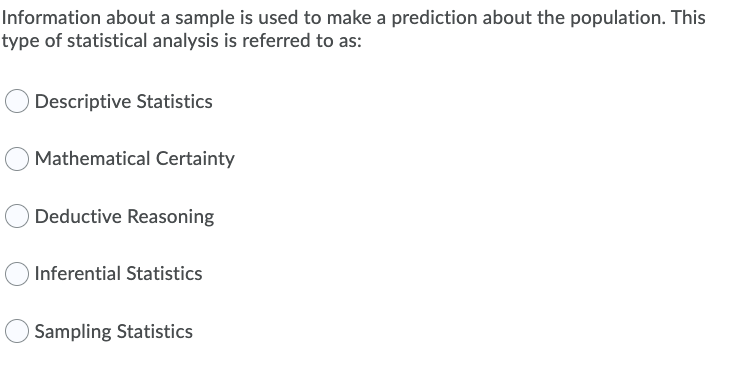 Information about a sample is used to make a prediction about the population. This
type of statistical analysis is referred to as:
Descriptive Statistics
Mathematical Certainty
Deductive Reasoning
Inferential Statistics
Sampling Statistics

