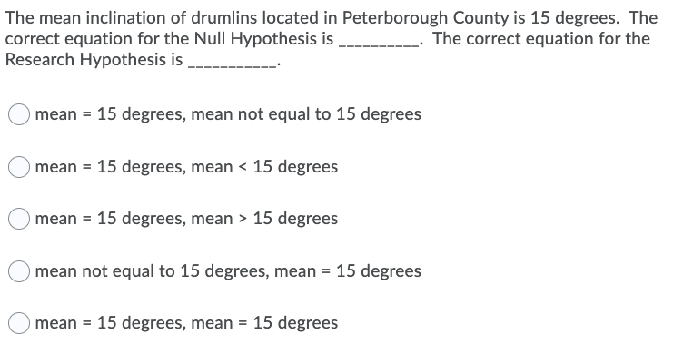 The mean inclination of drumlins located in Peterborough County is 15 degrees. The
correct equation for the Null Hypothesis is
Research Hypothesis is
The correct equation for the
mean = 15 degrees, mean not equal to 15 degrees
mean = 15 degrees, mean < 15 degrees
mean = 15 degrees, mean > 15 degrees
mean not equal to 15 degrees, mean = 15 degrees
mean = 15 degrees, mean = 15 degrees
