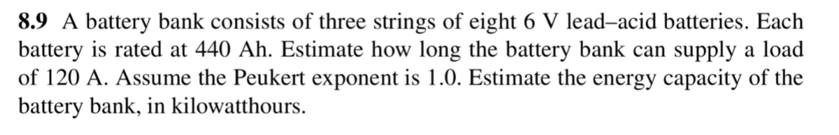 8.9 A battery bank consists of three strings of eight 6 V lead-acid batteries. Each
battery is rated at 440 Ah. Estimate how long the battery bank can supply a load
of 120 A. Assume the Peukert exponent is 1.0. Estimate the energy capacity of the
battery bank, in kilowatthours.
