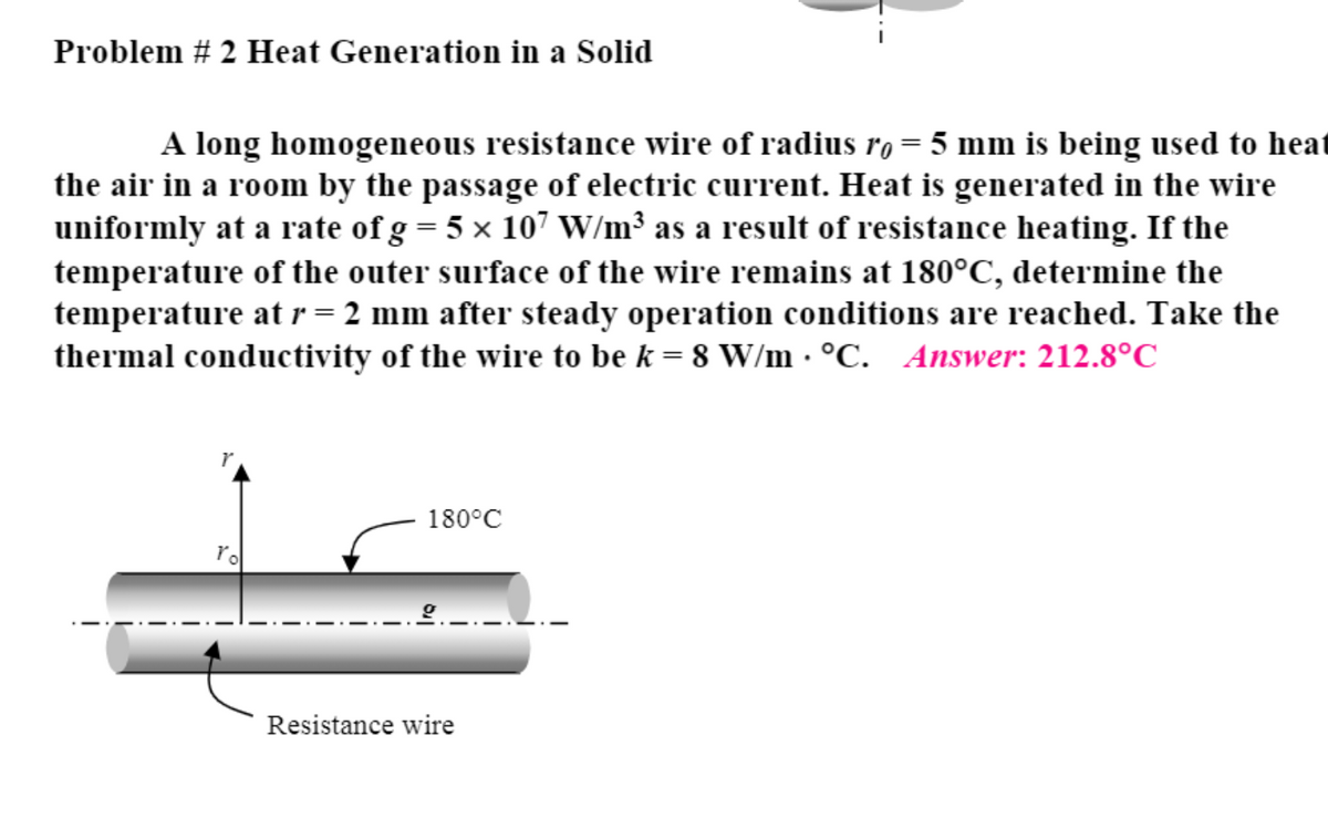 Problem # 2 Heat Generation in a Solid
A long homogeneous resistance wire of radius ro = 5 mm is being used to heat
the air in a room by the passage of electric current. Heat is generated in the wire
uniformly at a rate of g = 5 x 107 W/m³ as a result of resistance heating. If the
temperature of the outer surface of the wire remains at 180°C, determine the
temperature atr= 2 mm after steady operation conditions are reached. Take the
thermal conductivity of the wire to be k = 8 W/m · °C. Answer: 212.8°C
180°C
rol
-.-.-
Resistance wire
