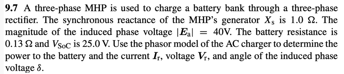 9.7 A three-phase MHP is used to charge a battery bank through a three-phase
rectifier. The synchronous reactance of the MHP's generator Xs is 1.0 2. The
magnitude of the induced phase voltage |Eal
0.13 2 and Vsoc is 25.0 V. Use the phasor model of the AC charger to determine the
power to the battery and the current Ir, voltage Vr, and angle of the induced phase
voltage 8.
40V. The battery resistance is
