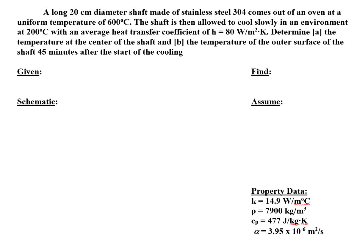 A long 20 cm diameter shaft made of stainless steel 304 comes out of an oven at a
uniform temperature of 600°C. The shaft is then allowed to cool slowly in an environment
at 200°C with an average heat transfer coefficient of h = 80 W/m².K. Determine [a] the
temperature at the center of the shaft and [b] the temperature of the outer surface of the
shaft 45 minutes after the start of the cooling
Given:
Find:
Schematic:
Assume:
Property Data:
k= 14.9 W/m°C
p= 7900 kg/m³
Cp = 477 J/kg:K
a= 3.95 x 10-6 m²/s
