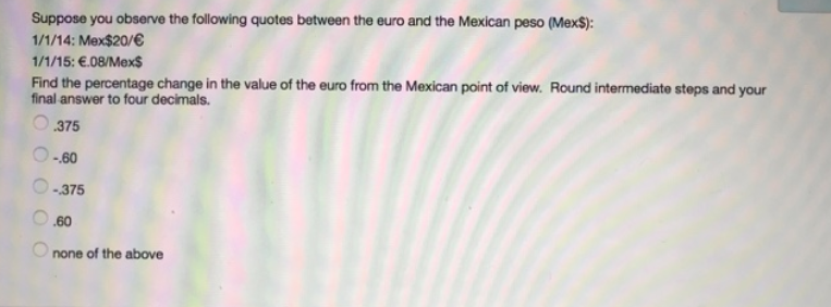 Suppose you observe the following quotes between the euro and the Mexican peso (Mex$):
1/1/14: Mex$20/€
1/1/15: €.08/Mex$
Find the percentage change in the value of the euro from the Mexican point of view. Round intermediate steps and your
final answer to four decimals.
.375
-60
-375
.60
none of the above
