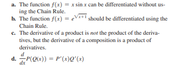 a. The function f(x) = x sin x can be differentiated without us-
ing the Chain Rule.
b. The function f(x) = eV*+! should be differentiated using the
Chain Rule.
c. The derivative of a product is not the product of the deriva-
tives, but the derivative of a composition is a product of
derivatives.
d
d. P(Q(x)) = P'(x)Q'(x)
%3D
dx
