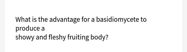 What is the advantage for a basidiomycete to
produce a
showy and fleshy fruiting body?
