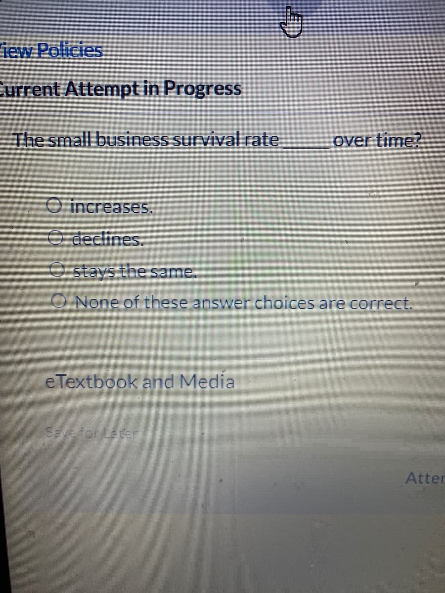 iew Policies
Current Attempt in Progress
The small business survival rate
over time?
O increases.
O declines.
O stays the same.
O None of these answer choices are correct.
eTextbook and Media
Save for Later
Atter
