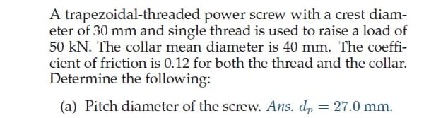 A trapezoidal-threaded power screw with a crest diam-
eter of 30 mm and single thread is used to raise a load of
50 kN. The collar mean diameter is 40 mm. The coeffi-
cient of friction is 0.12 for both the thread and the collar.
Determine the following:
(a) Pitch diameter of the screw. Ans. dp
= = 27.0 mm.