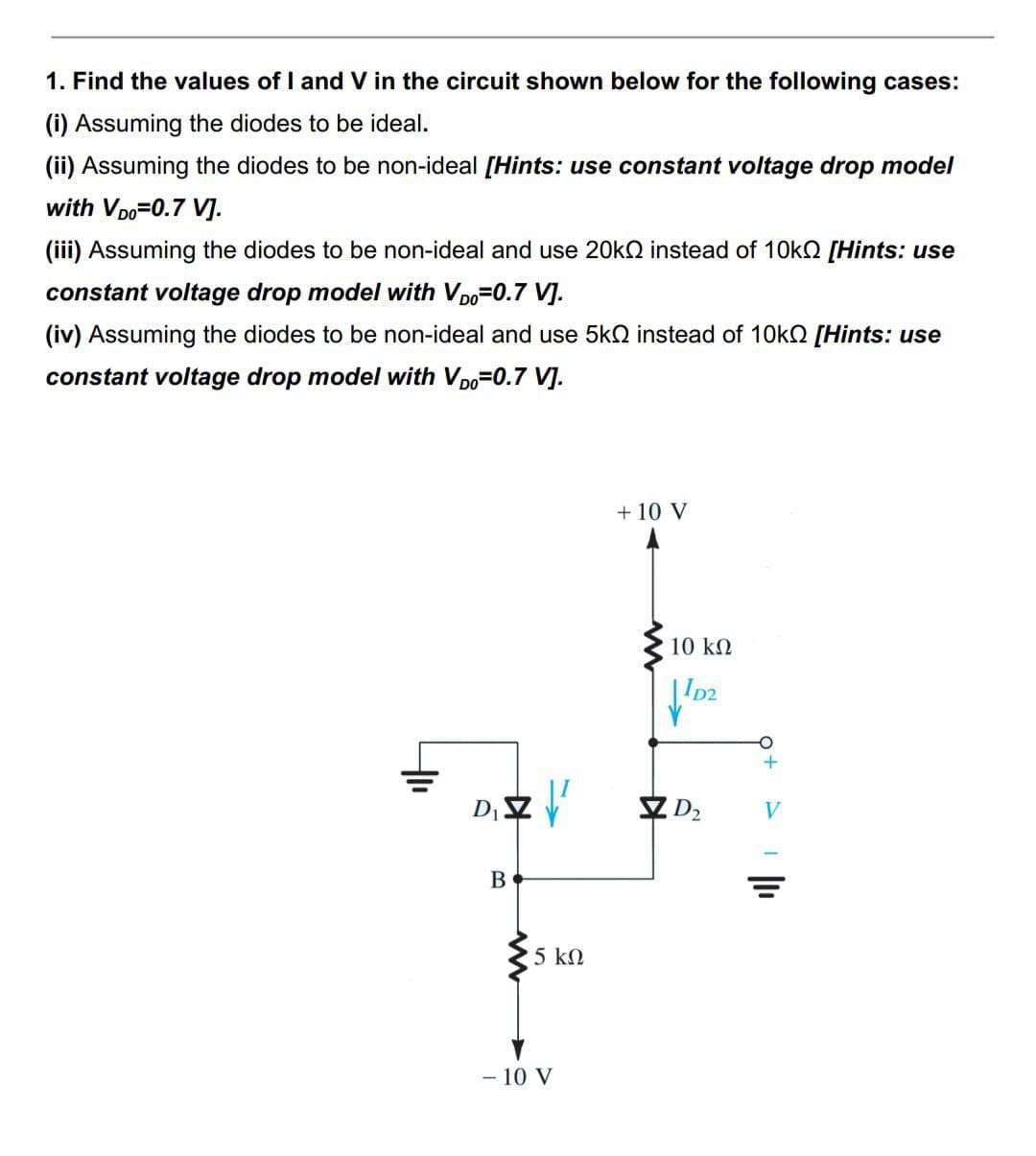 1. Find the values of I and V in the circuit shown below for the following cases:
(i) Assuming the diodes to be ideal.
(ii) Assuming the diodes to be non-ideal [Hints: use constant voltage drop model
with VDO=0.7 V].
(iii) Assuming the diodes to be non-ideal and use 20k instead of 10k [Hints: use
constant voltage drop model with VD=0.7 V].
(iv) Assuming the diodes to be non-ideal and use 5k instead of 10k0 [Hints: use
constant voltage drop model with VDO=0.7 V].
tu
D₁ Z ²
B
5 ΚΩ
- 10 V
+ 10 V
10 ΚΩ
ID2
D₂
O
+
||