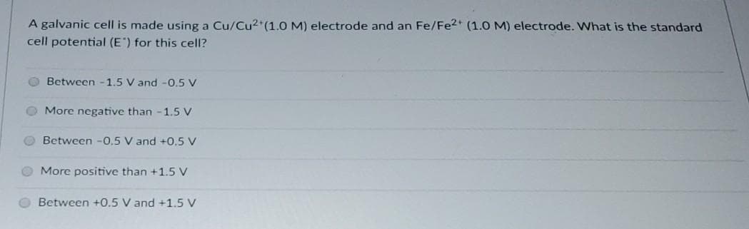 A galvanic cell is made using a Cu/Cu2 (1.0 M) electrode and an Fe/Fe2+ (1.O M) electrode. What is the standard
cell potential (E") for this cell?
O Between -1.5 V and -0.5 V
O More negative than -1.5 V
Between -0.5 V and +0.5 V
More positive than +1.5 V
O Between +0.5 V and +1.5 V
