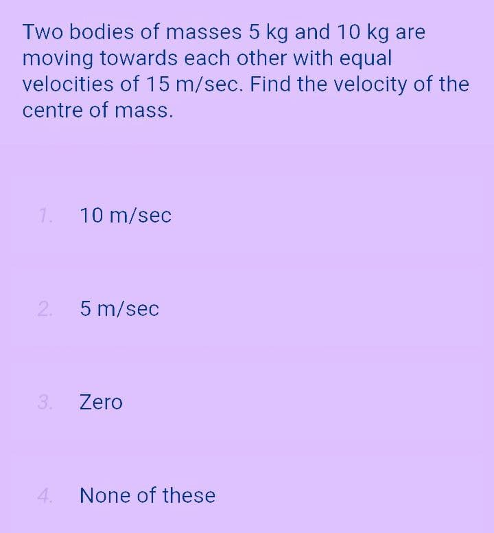 Two bodies of masses 5 kg and 10 kg are
moving towards each other with equal
velocities of 15 m/sec. Find the velocity of the
centre of mass.
1.
10 m/sec
2.
5 m/sec
3.
Zero
4.
None of these
