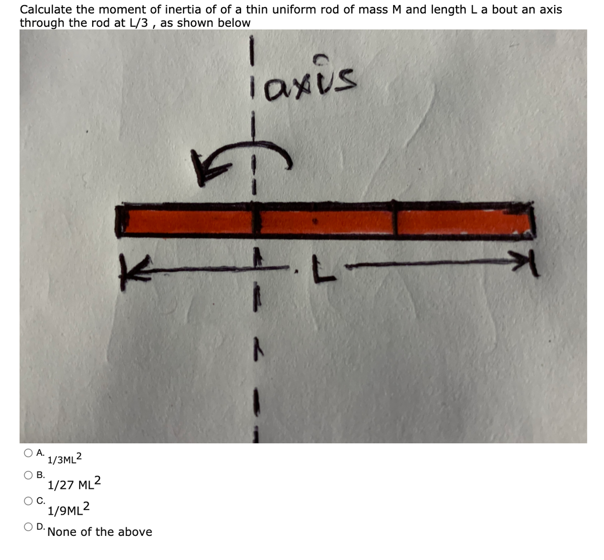 Calculate the moment of inertia of of a thin uniform rod of mass M and length L a bout an axis
through the rod at L/3 , as shown below
iaxis
O A.
1/3ML2
O B.
1/27 ML2
С.
1/9ML2
O D.
None of the above
