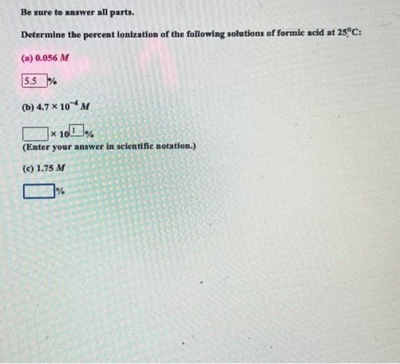 Be sure to answer all parts.
Determine the percent ionization of the following solutions of formic acid at 25°C:
(a) 0.056 M
5.5%
(b) 4.7 x 10 M
× 10%
(Enter your answer in scientific notation.)
(c) 1.75 M
%