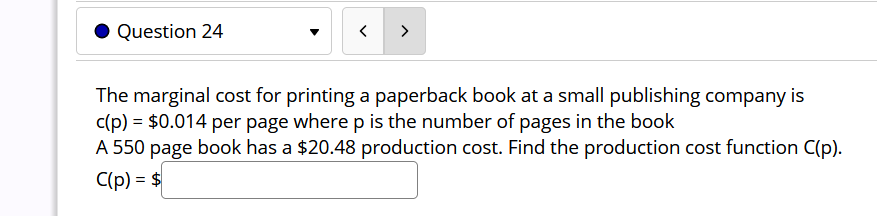 Question 24
>
The marginal cost for printing a paperback book at a small publishing company is
c(p) = $0.014 per page where p is the number of pages in the book
A 550 page book has a $20.48 production cost. Find the production cost function C(p).
C(p) = $
