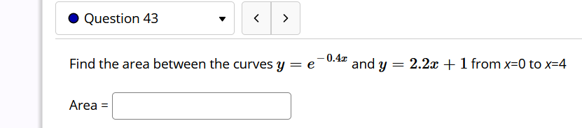 Question 43
>
- 0.4x
Find the area between the curves y = e
and y = 2.2x + 1 from x=0 to x=4
Area =
