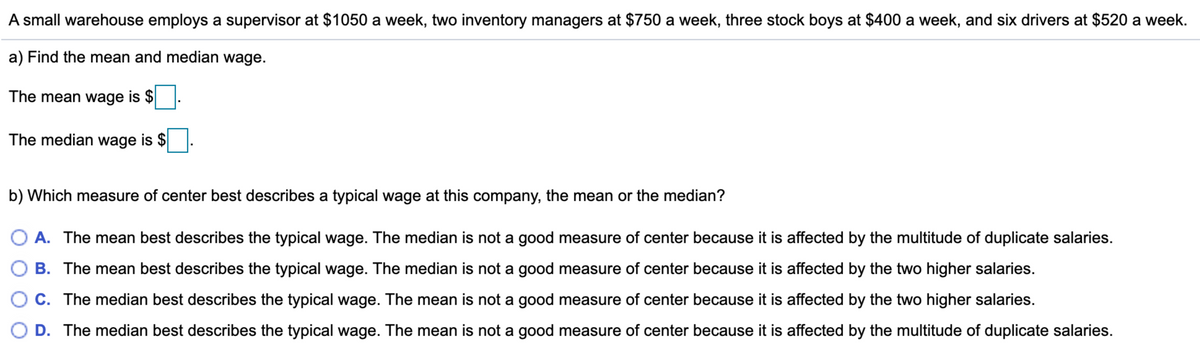 A small warehouse employs a supervisor at $1050 a week, two inventory managers at $750 a week, three stock boys at $400 a week, and six drivers at $520 a week.
a) Find the mean and median wage.
The mean wage is $
The median wage is $
b) Which measure of center best describes a typical wage at this company, the mean or the median?
O A. The mean best describes the typical wage. The median is not a good measure of center because it is affected by the multitude of duplicate salaries.
B. The mean best describes the typical wage. The median is not a good measure of center because it is affected by the two higher salaries.
O C. The median best describes the typical wage. The mean is not a good measure of center because it is affected by the two higher salaries.
O D. The median best describes the typical wage. The mean is not a good measure of center because it is affected by the multitude of duplicate salaries.
