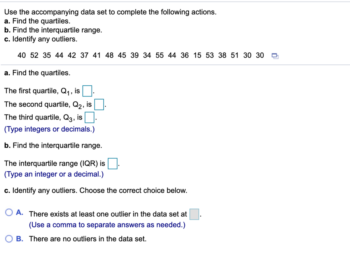 Use the accompanying data set to complete the following actions.
a. Find the quartiles.
b. Find the interquartile range.
c. Identify any outliers.
40 52 35 44 42 37 41 48 45 39 34 55 44 36 15 53 38 51 30 30 0
a. Find the quartiles.
The first quartile, Q1,
is
The second quartile, Q2, is
The third quartile, Q3, is.
(Type integers or decimals.)
b. Find the interquartile range.
The interquartile range (IQR) is
(Type an integer or a decimal.)
c. Identify any outliers. Choose the correct choice below.
O A. There exists at least one outlier in the data set at
(Use a comma to separate answers as needed.)
B. There are no outliers in the data set.
