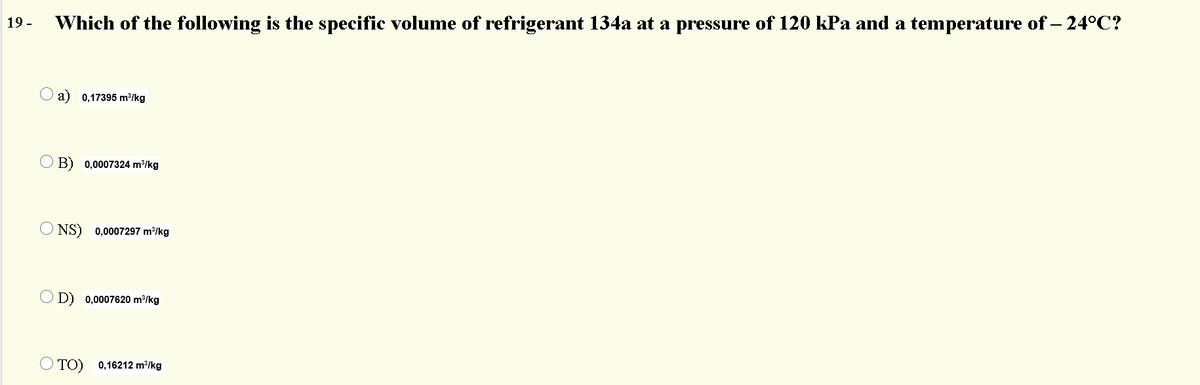 19 -
Which of the following is the specific volume of refrigerant 134a at a pressure of 120 kPa and a temperature of – 24°C?
a) 0,17395 m³/kg
O B) 0,0007324 m/kg
O NS) 0,0007297 m/kg
O D) 0,0007620 m³/kg
O TO) 0,16212 m²/kg
