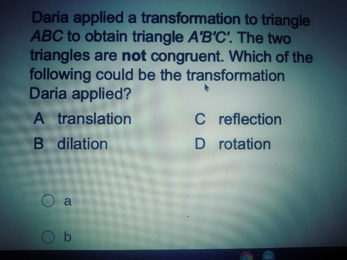 Daria applied a transformation to triangle
ABC to obtain triangle A'B'C'. The two
triangles are not congruent. Which of the
following could be the transformation
Daria applied?
A translation
C reflection
B dilation
D rotation
a
b.

